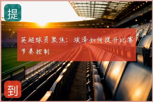 英超球员聚焦:埃泽如何提升比赛节奏控制